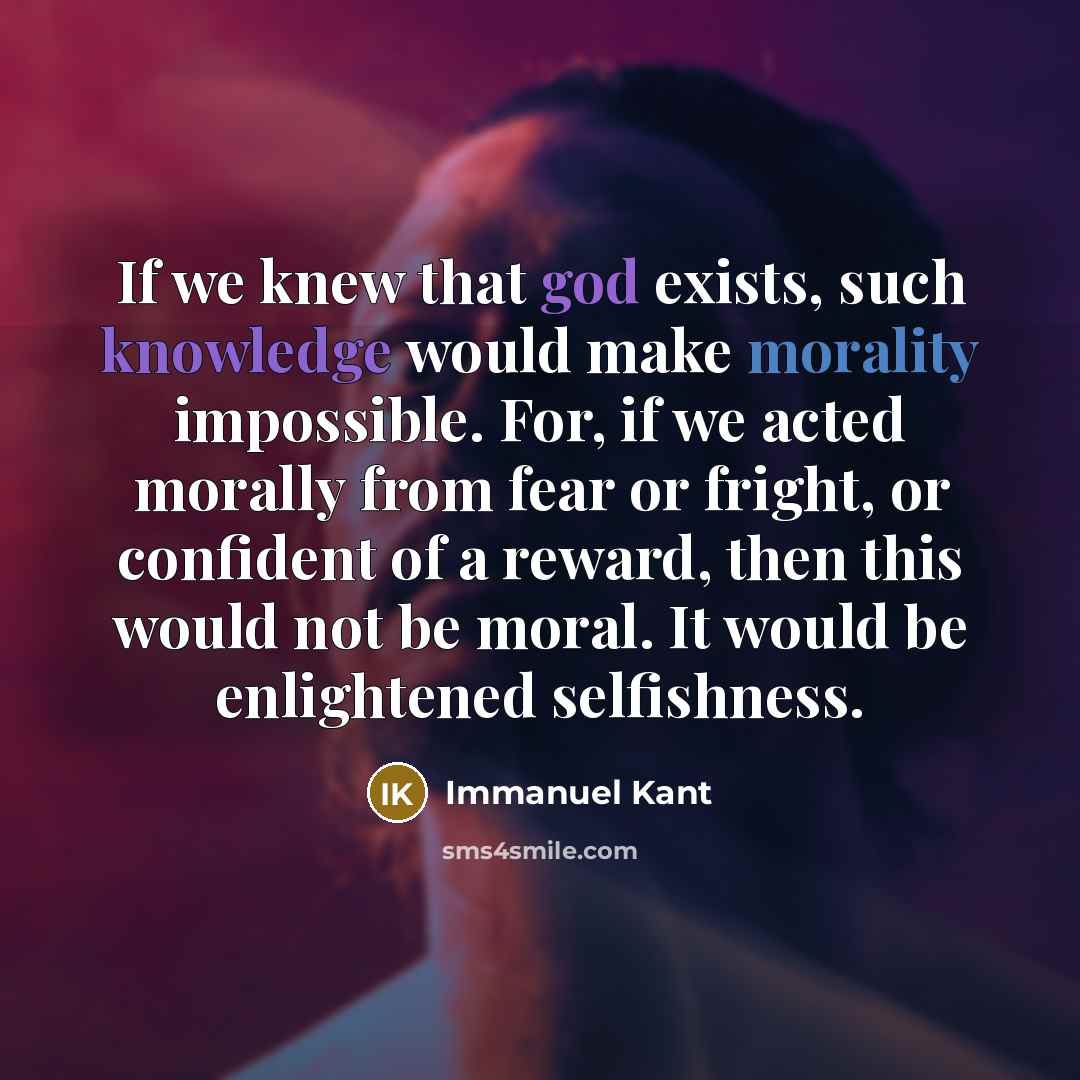 “If we knew that god exists, such knowledge would make morality impossible. For, if we acted morally from fear or fright, or confident of a reward, then this would not be moral. It would be enlightened selfishness.” quote by Immanuel Kant