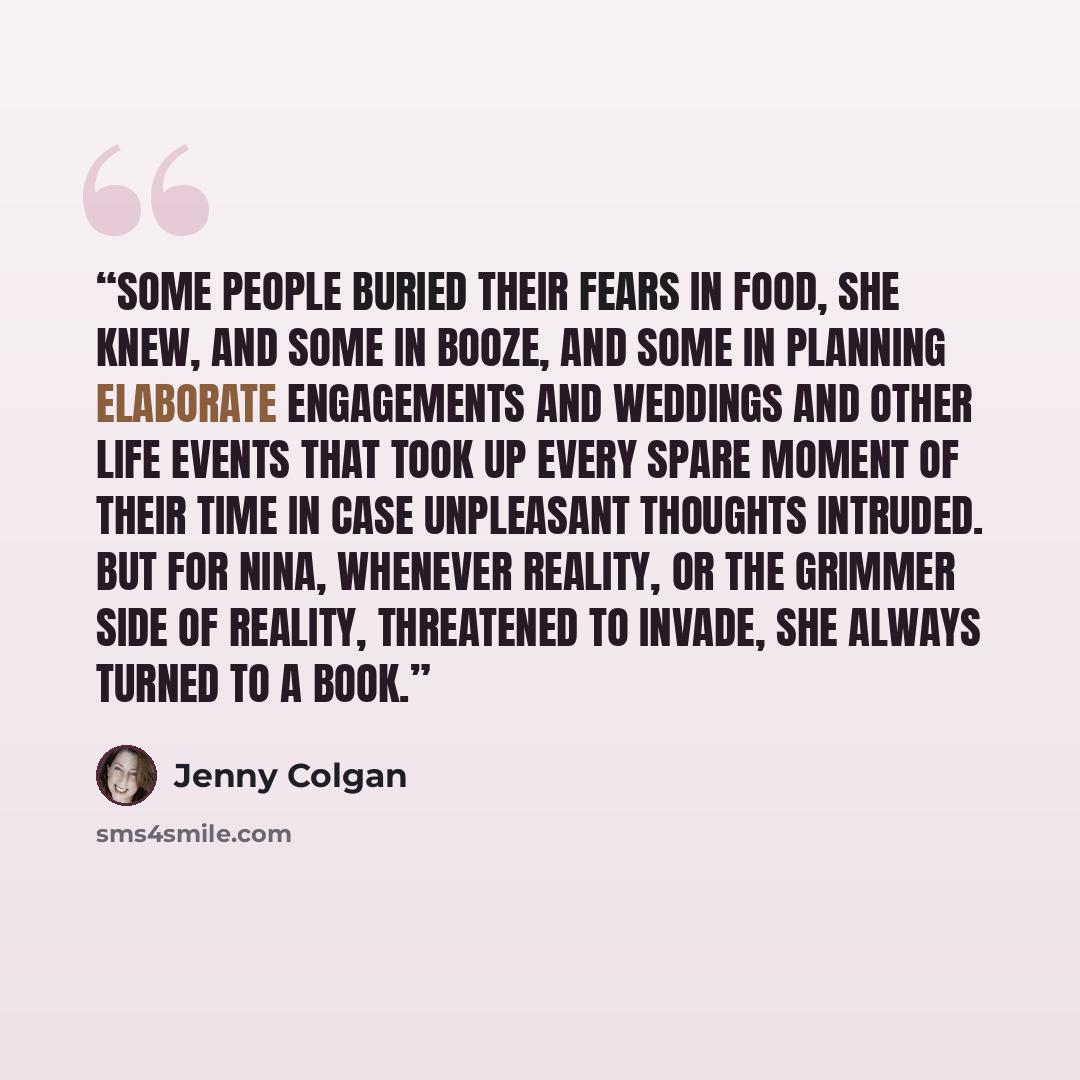 “Some people buried their fears in food, she knew, and some in booze, and some in planning elaborate engagements and weddings and other life events that took up every spare moment of their time in case unpleasant thoughts intruded. But for Nina, whenever reality, or the grimmer side of reality…” quote by Jenny Colgan