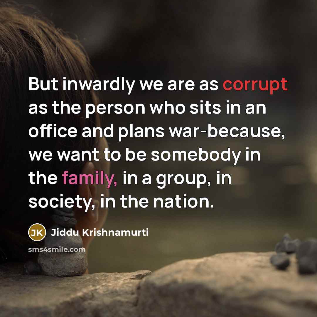 “But inwardly we are as corrupt as the person who sits in an office and plans war-because, we want to be somebody in the family, in a group, in society, in the nation.” quote by Jiddu Krishnamurti