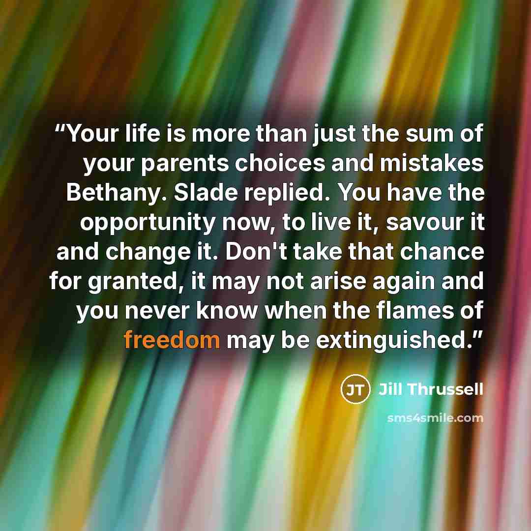 “Your life is more than just the sum of your parents choices and mistakes Bethany. Slade replied. You have the opportunity now, to live it, savour it and change it. Don't take that chance for granted, it may not arise again and you never know when the flames of freedom may be extinguished.” quote by Jill Thrussell
