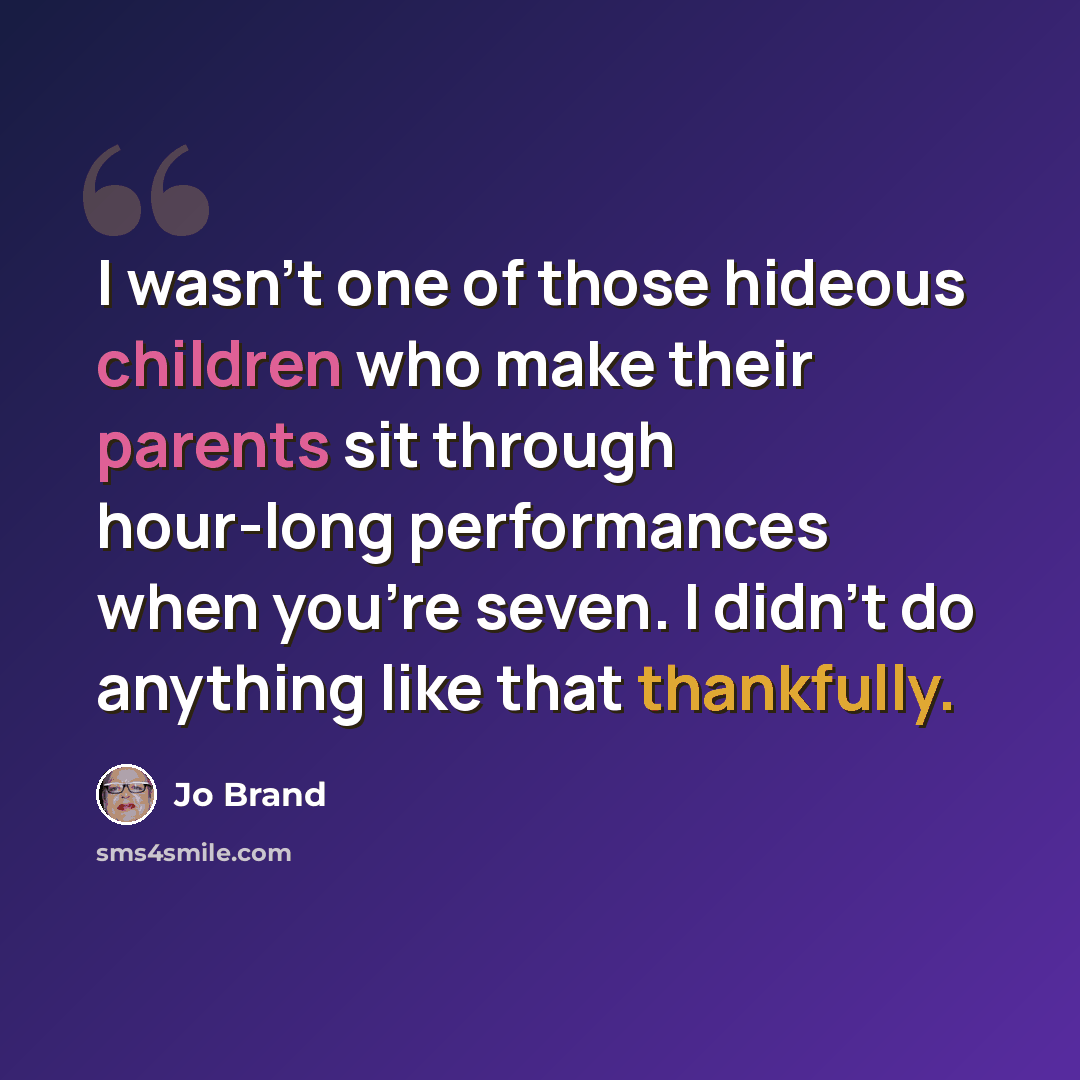 “I wasn't one of those hideous children who make their parents sit through hour-long performances when you're seven. I didn't do anything like that thankfully.” quote by Jo Brand