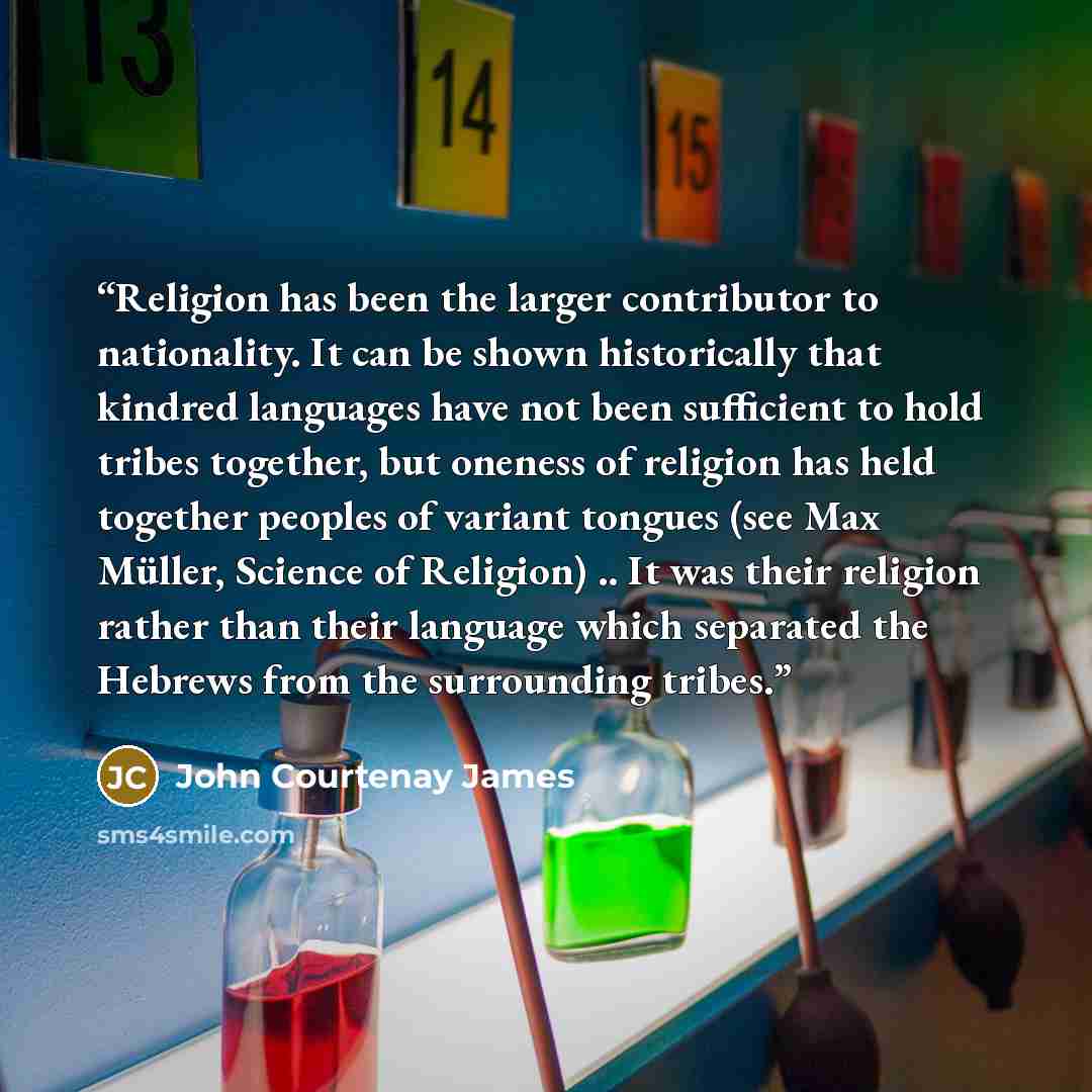“Religion has been the larger contributor to nationality. It can be shown historically that kindred languages have not been sufficient to hold tribes together, but oneness of religion has held together peoples of variant tongues (see Max Müller, Science of Religion) .. It was their religion rather…” quote by John Courtenay James