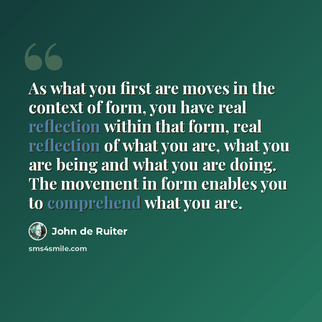 “As what you first are moves in the context of form, you have real reflection within that form, real reflection of what you are, what you are being and what you are doing. The movement in form enables you to comprehend what you are.” quote by John de Ruiter