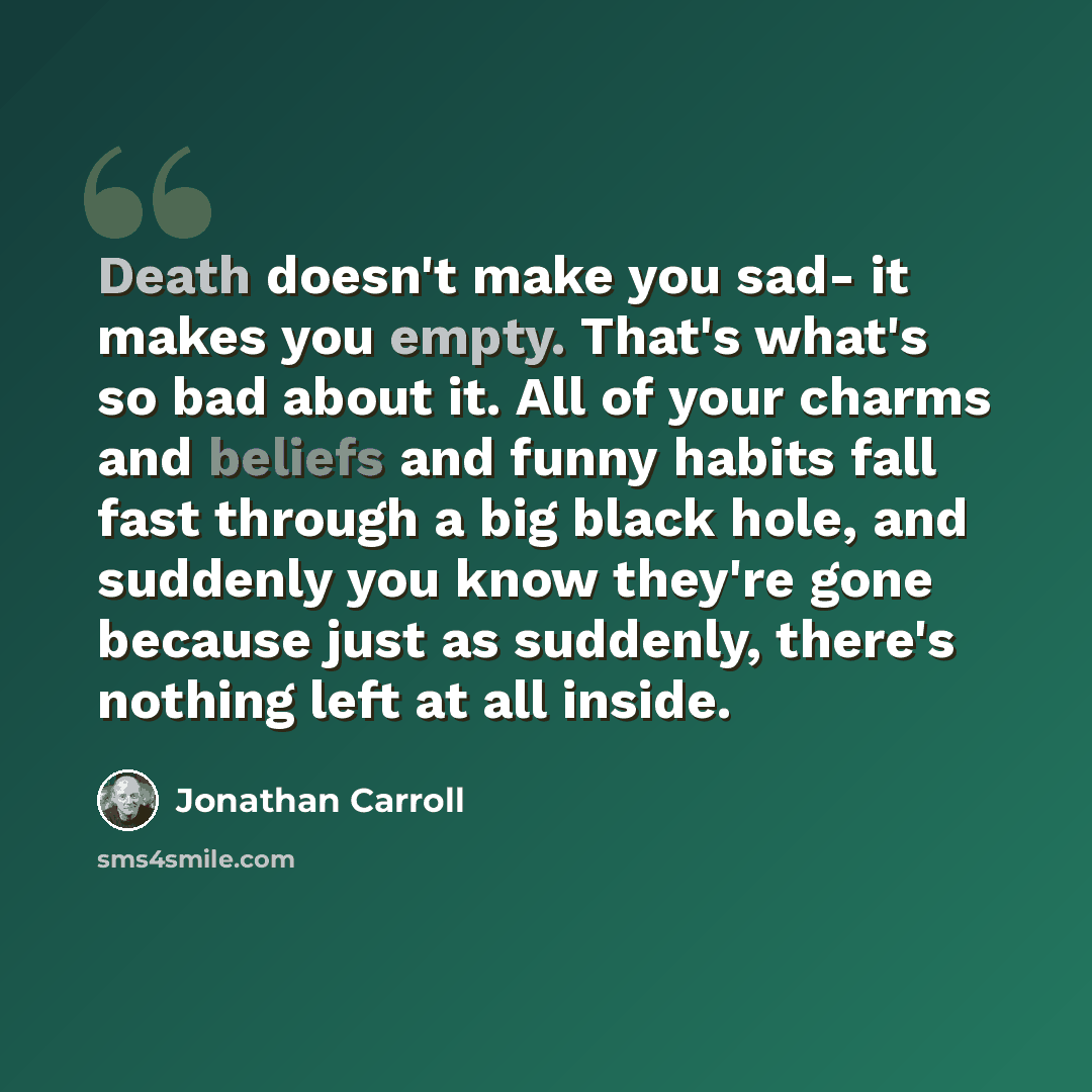 “Death doesn't make you sad- it makes you empty. That's what's so bad about it. All of your charms and beliefs and funny habits fall fast through a big black hole, and suddenly you know they're gone because just as suddenly, there's nothing left at all inside.” quote by Jonathan Carroll