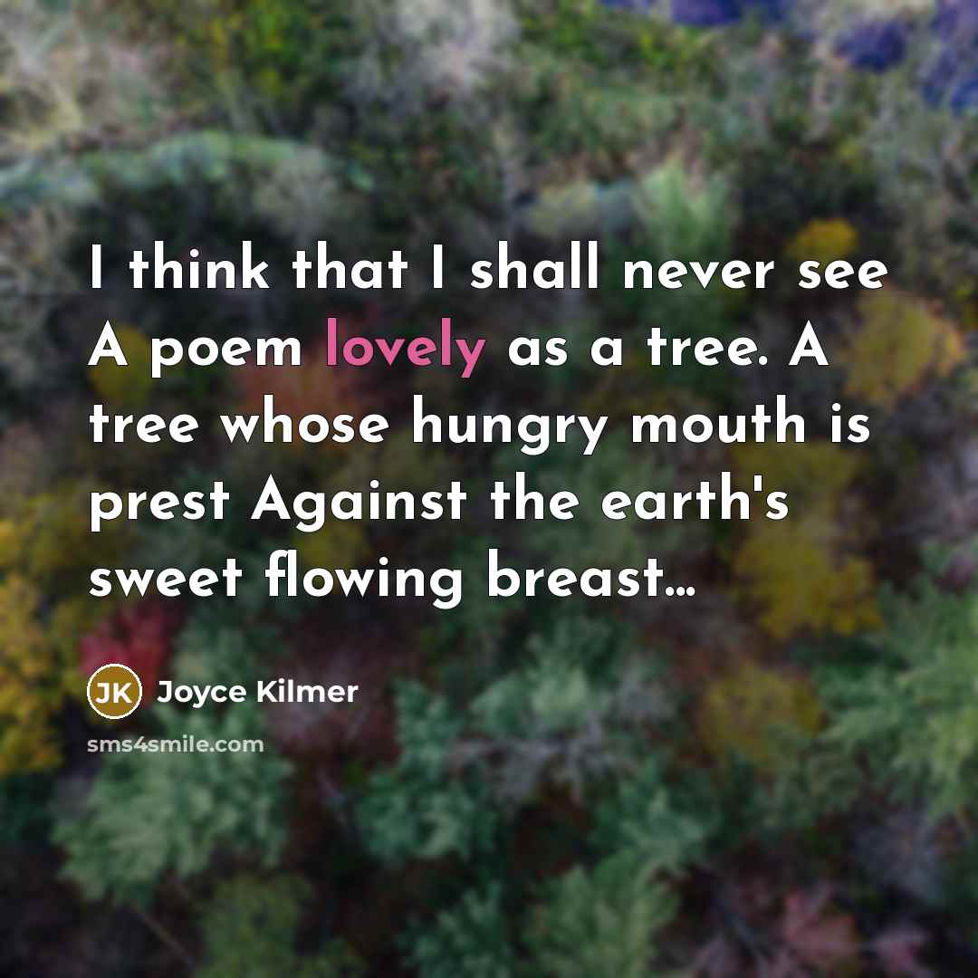 “I think that I shall never see A poem lovely as a tree. A tree whose hungry mouth is prest Against the earth's sweet flowing breast...” quote by Joyce Kilmer