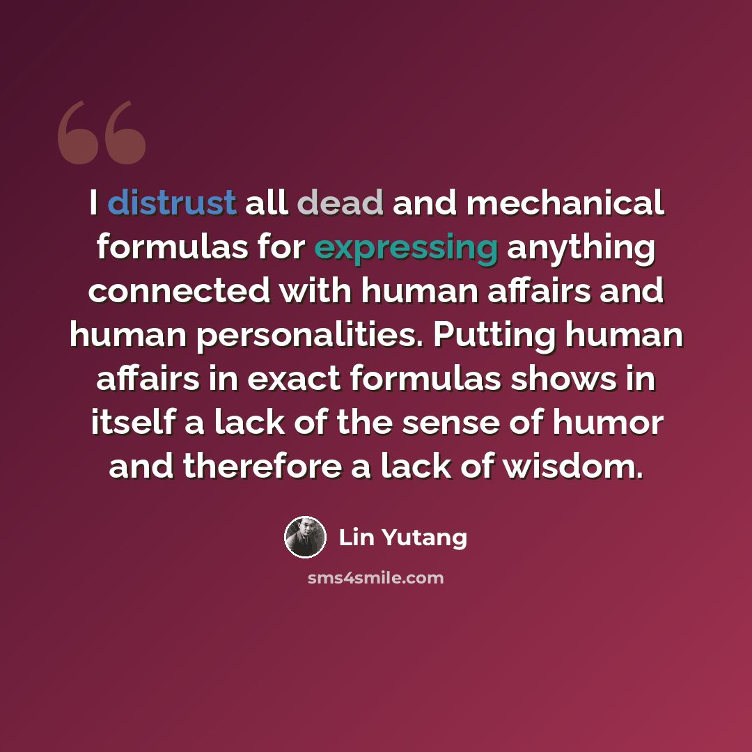 “I distrust all dead and mechanical formulas for expressing anything connected with human affairs and human personalities. Putting human affairs in exact formulas shows in itself a lack of the sense of humor and therefore a lack of wisdom.” quote by Lin Yutang