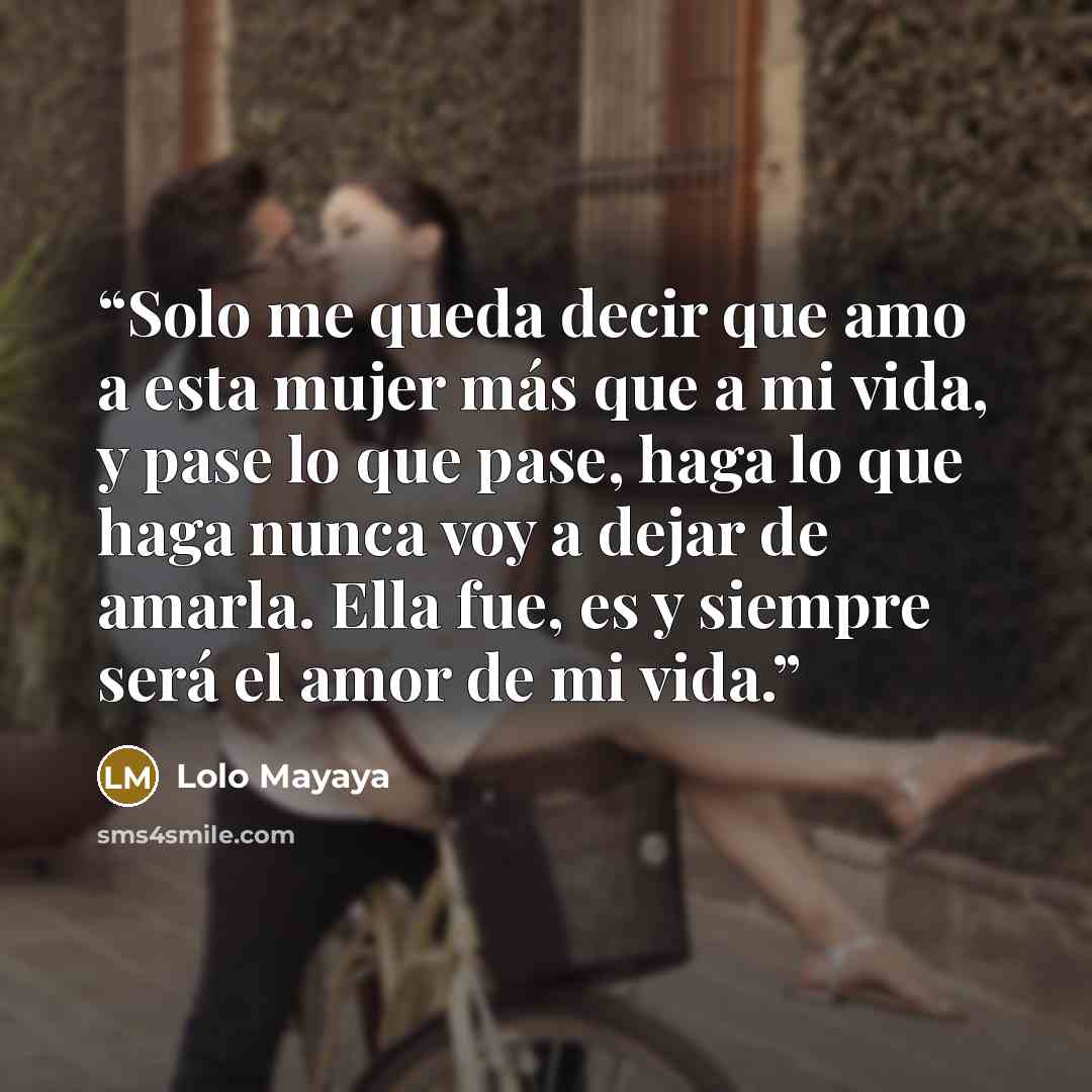 “Solo me queda decir que amo a esta mujer más que a mi vida, y pase lo que pase, haga lo que haga nunca voy a dejar de amarla. Ella fue, es y siempre será el amor de mi vida.” quote by Lolo Mayaya
