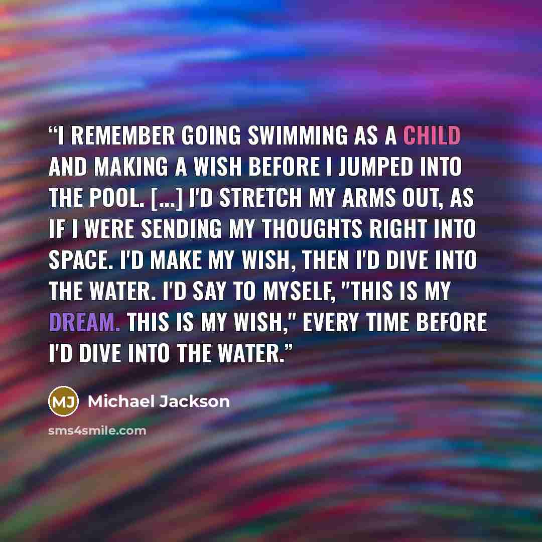 “I remember going swimming as a child and making a wish before I jumped into the pool. [...] I'd stretch my arms out, as if I were sending my thoughts right into space. I'd make my wish, then I'd dive into the water. I'd say to myself, "This is my dream. This is my wish," every time before I'd dive…” quote by Michael Jackson
