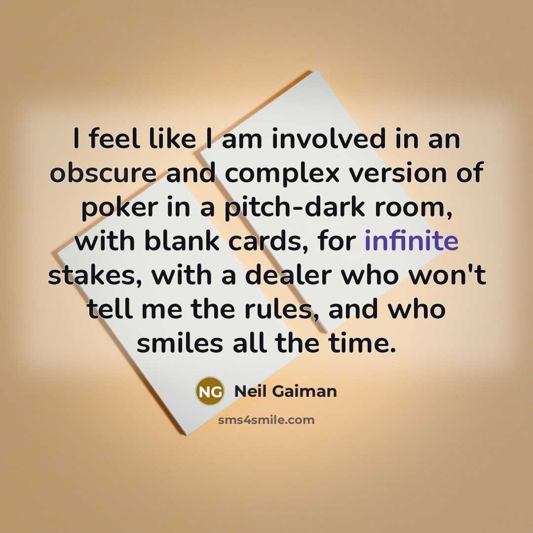 “I feel like I am involved in an obscure and complex version of poker in a pitch-dark room, with blank cards, for infinite stakes, with a dealer who won't tell me the rules, and who smiles all the time.” quote by Neil Gaiman