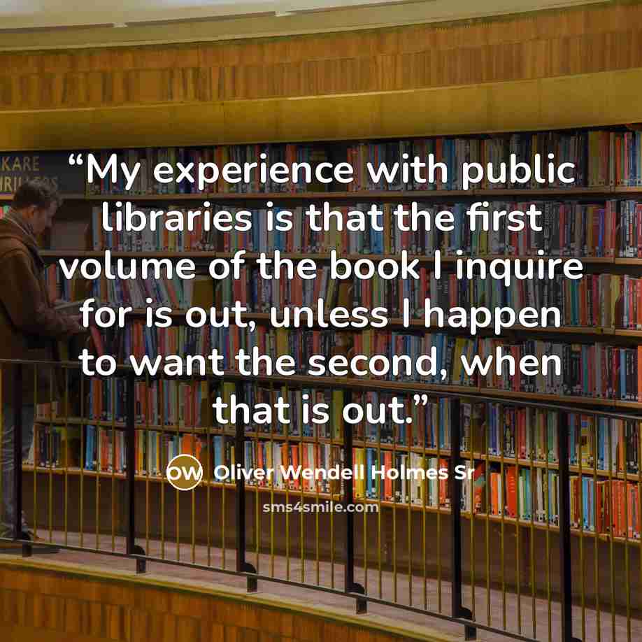 “My experience with public libraries is that the first volume of the book I inquire for is out, unless I happen to want the second, when that is out.” quote by Oliver Wendell Holmes Sr