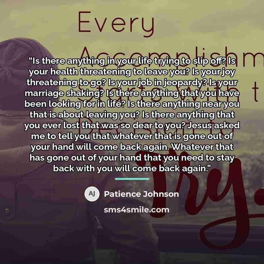 “Is there anything in your life trying to slip off? Is your health threatening to leave you? Is your joy threatening to go? Is your job in jeopardy? Is your marriage shaking? Is there anything that you have been looking for in life? Is there anything near you that is about leaving you? Is there…” quote by Patience Johnson
