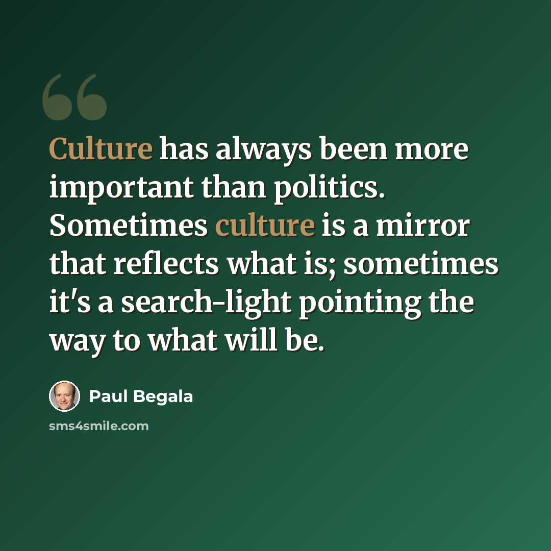 “Culture has always been more important than politics. Sometimes culture is a mirror that reflects what is; sometimes it's a search-light pointing the way to what will be.” quote by Paul Begala