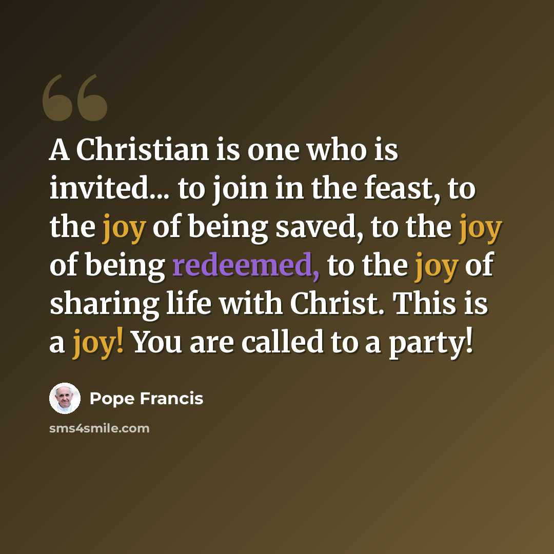 “A Christian is one who is invited... to join in the feast, to the joy of being saved, to the joy of being redeemed, to the joy of sharing life with Christ. This is a joy! You are called to a party!” quote by Pope Francis