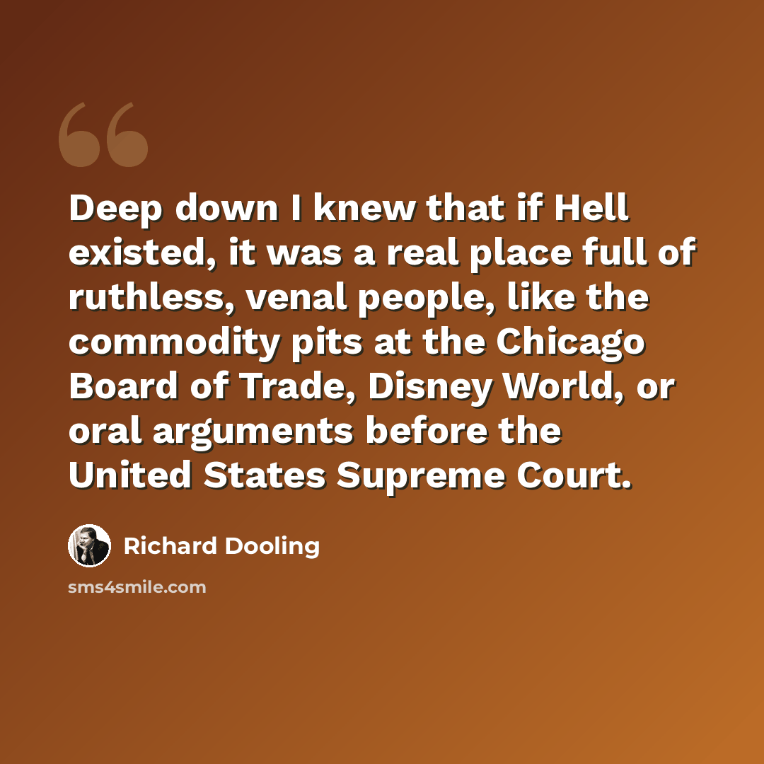 “Deep down I knew that if Hell existed, it was a real place full of ruthless, venal people, like the commodity pits at the Chicago Board of Trade, Disney World, or oral arguments before the United States Supreme Court.” quote by Richard Dooling