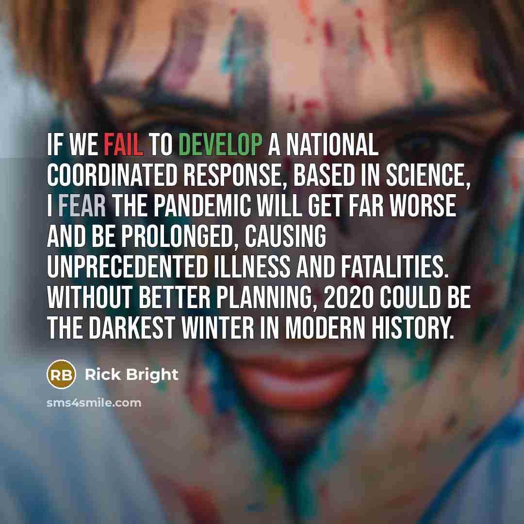 “If we fail to develop a national coordinated response, based in science, I fear the pandemic will get far worse and be prolonged, causing unprecedented illness and fatalities. Without better planning, 2020 could be the darkest winter in modern history.” quote by Rick Bright
