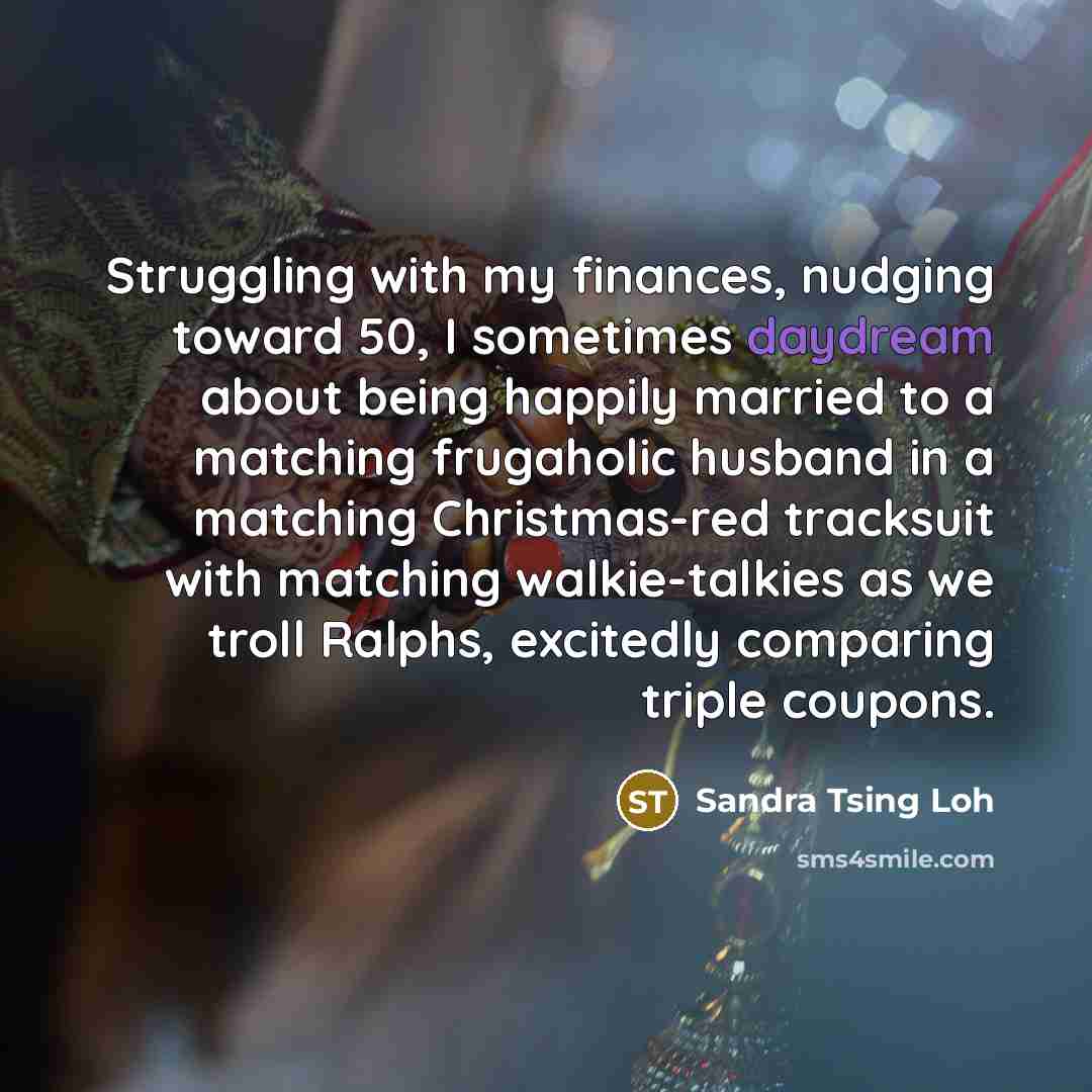 “Struggling with my finances, nudging toward 50, I sometimes daydream about being happily married to a matching frugaholic husband in a matching Christmas-red tracksuit with matching walkie-talkies as we troll Ralphs, excitedly comparing triple coupons.” quote by Sandra Tsing Loh