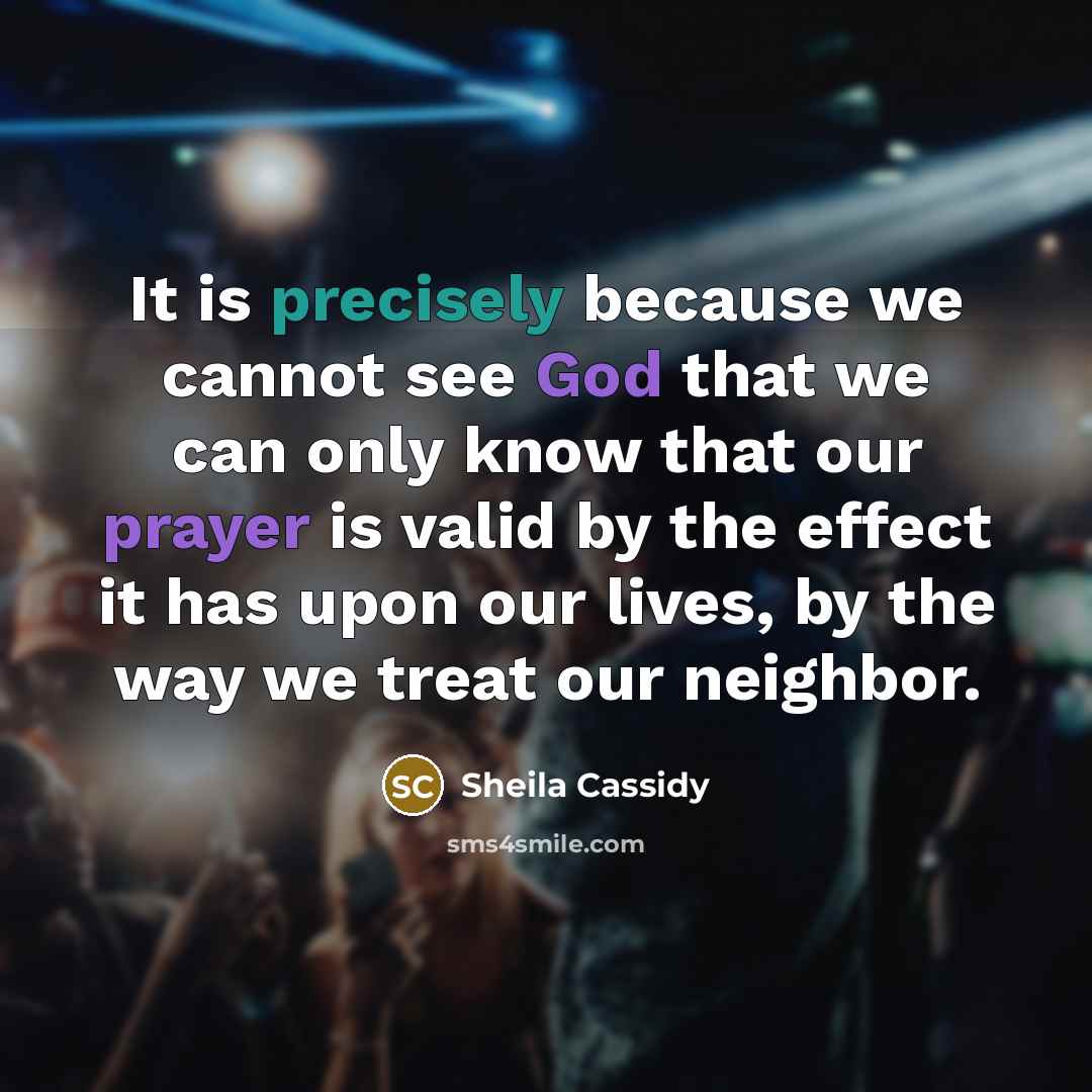 “It is precisely because we cannot see God that we can only know that our prayer is valid by the effect it has upon our lives, by the way we treat our neighbor.” quote by Sheila Cassidy