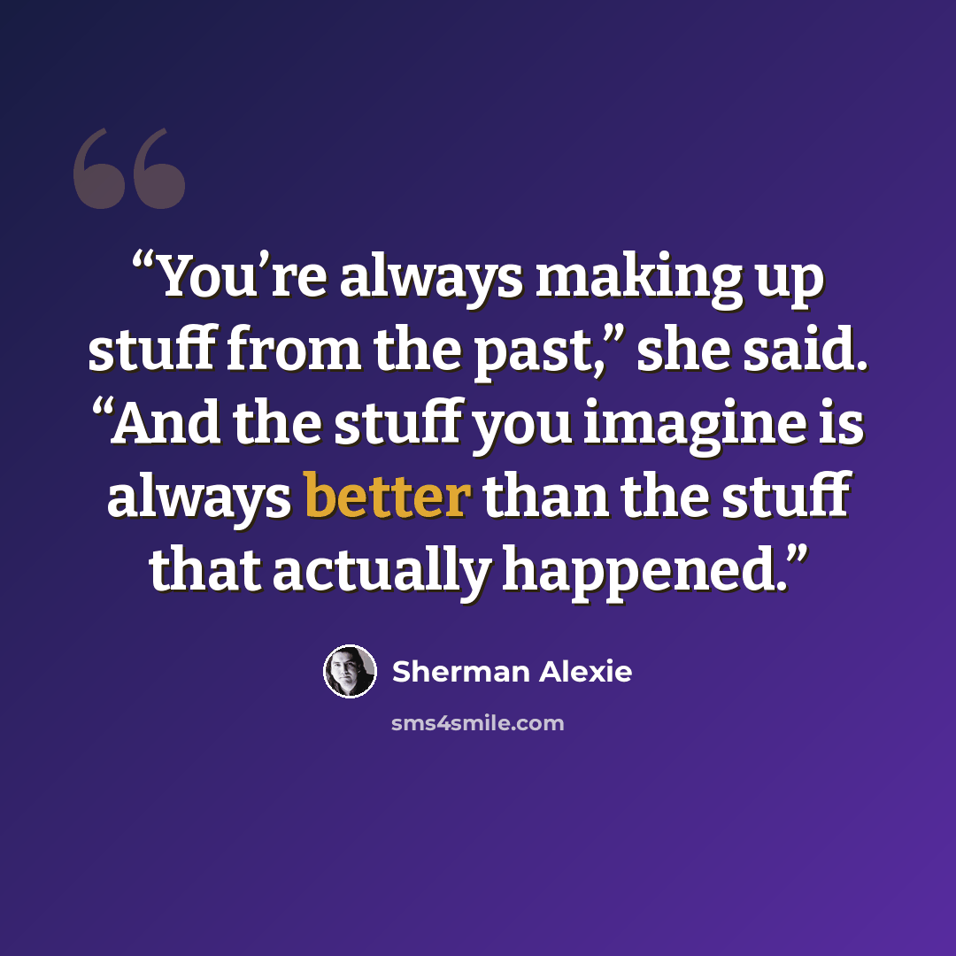 “You’re always making up stuff from the past,” she said. “And the stuff you imagine is always better than the stuff that actually happened.” quote by Sherman Alexie