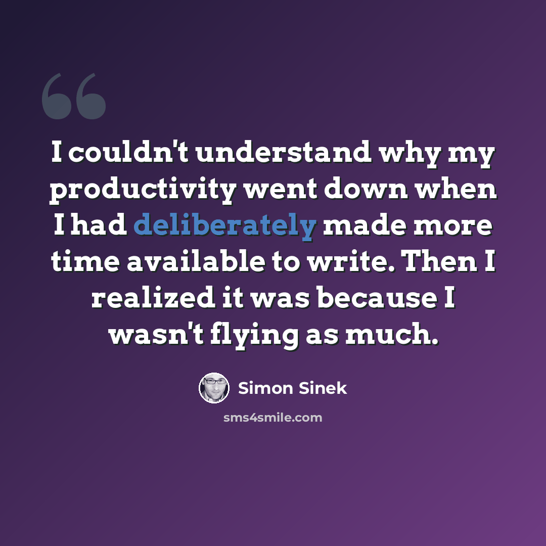 “I couldn't understand why my productivity went down when I had deliberately made more time available to write. Then I realized it was because I wasn't flying as much.” quote by Simon Sinek