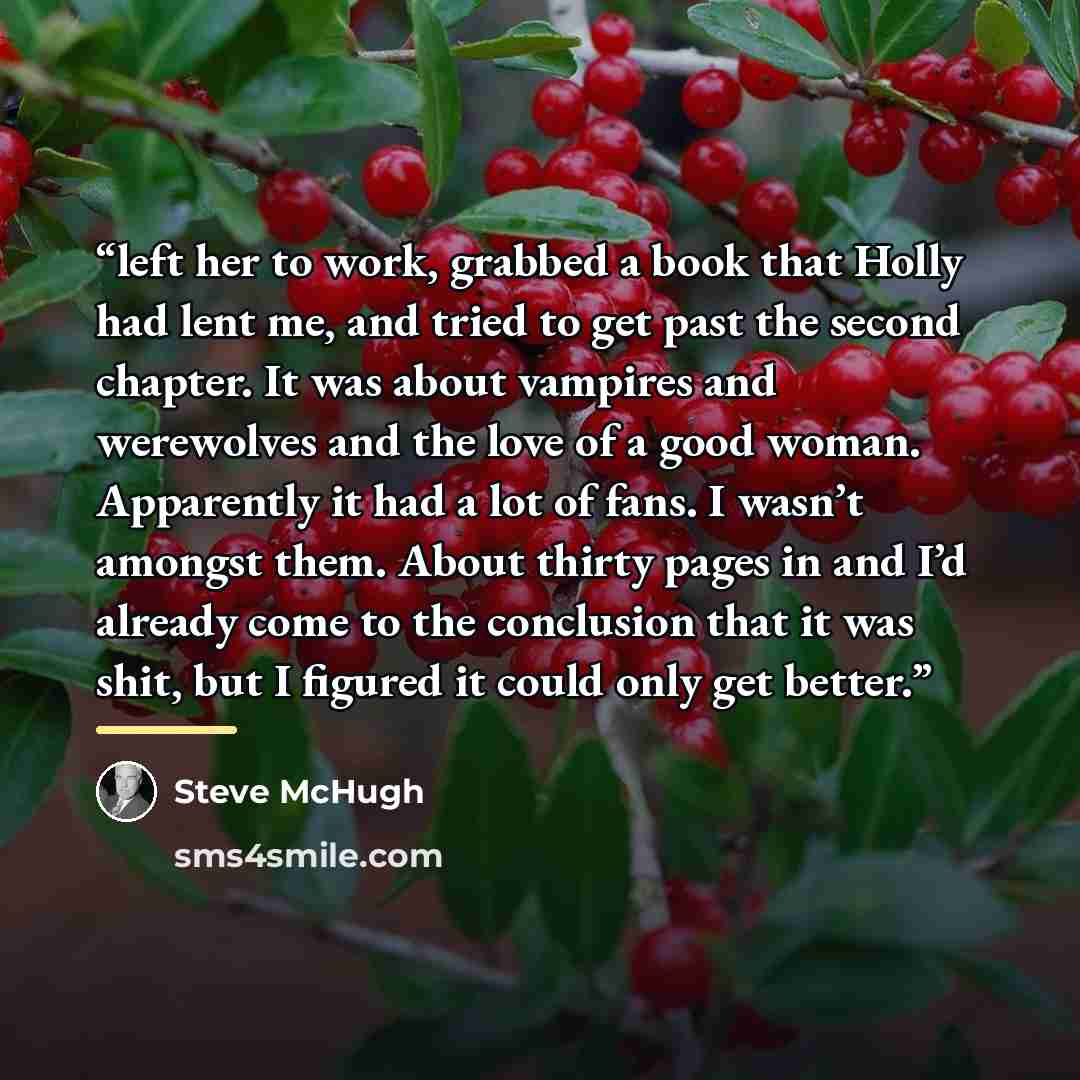 “left her to work, grabbed a book that Holly had lent me, and tried to get past the second chapter. It was about vampires and werewolves and the love of a good woman. Apparently it had a lot of fans. I wasn’t amongst them. About thirty pages in and I’d already come to the conclusion that it was…” quote by Steve McHugh