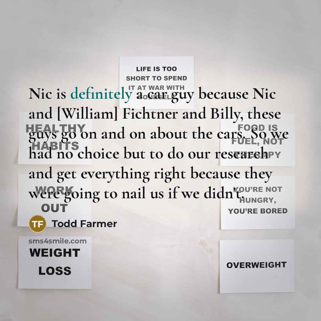 “Nic is definitely a car guy because Nic and [William] Fichtner and Billy, these guys go on and on about the cars. So we had no choice but to do our research and get everything right because they were going to nail us if we didn't.” quote by Todd Farmer