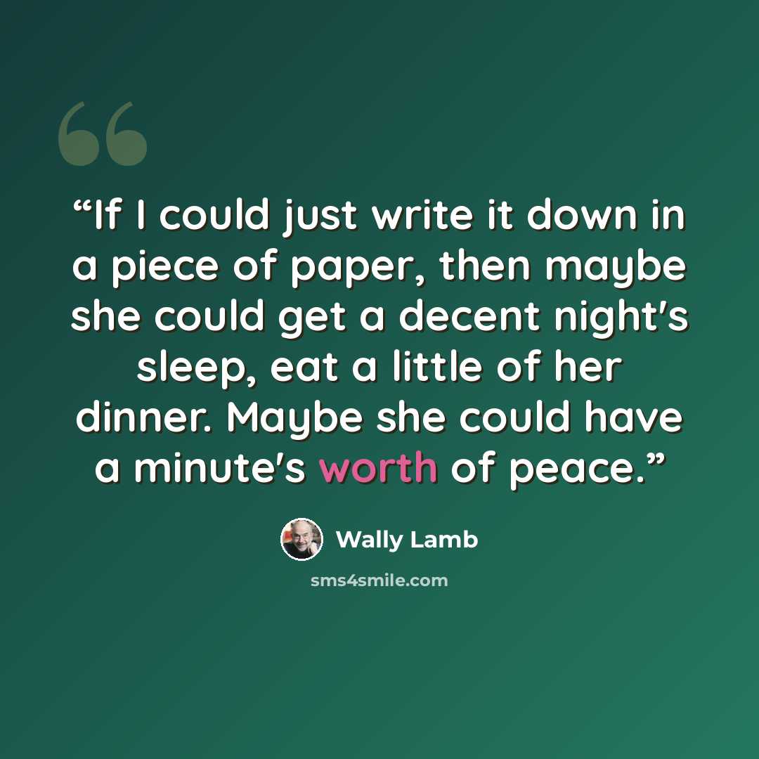 “If I could just write it down in a piece of paper, then maybe she could get a decent night's sleep, eat a little of her dinner. Maybe she could have a minute's worth of peace.” quote by Wally Lamb