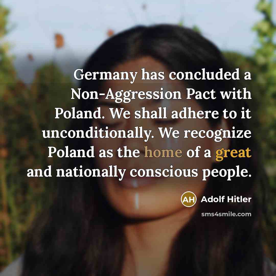 “Germany has concluded a Non-Aggression Pact with Poland. We shall adhere to it unconditionally. We recognize Poland as the home of a great and nationally conscious people.” quote by Adolf Hitler