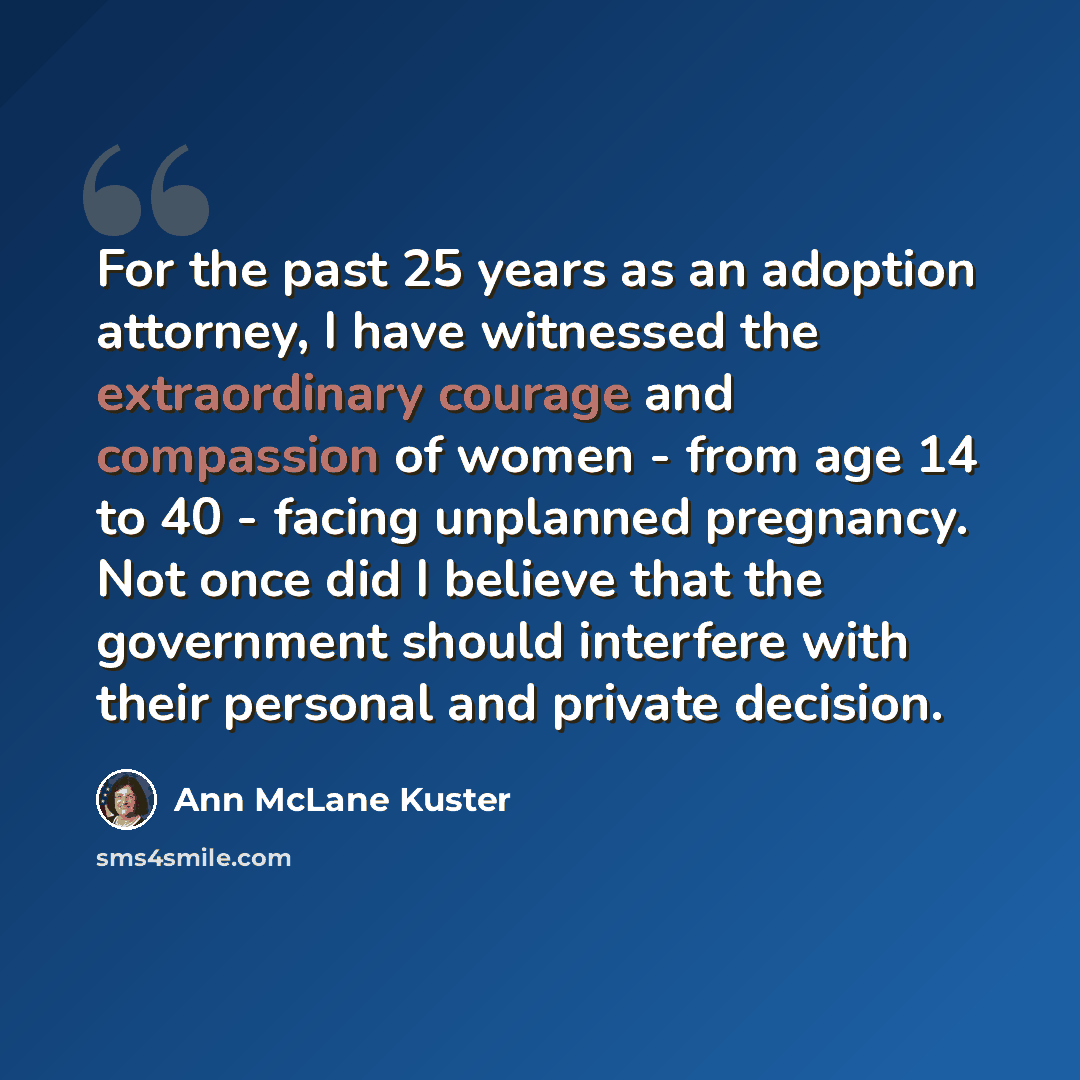 “For the past 25 years as an adoption attorney, I have witnessed the extraordinary courage and compassion of women - from age 14 to 40 - facing unplanned pregnancy. Not once did I believe that the government should interfere with their personal and private decision.” quote by Ann McLane Kuster