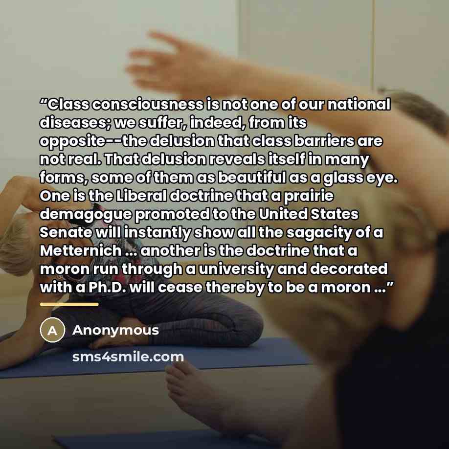 “Class consciousness is not one of our national diseases; we suffer, indeed, from its opposite--the delusion that class barriers are not real. That delusion reveals itself in many forms, some of them as beautiful as a glass eye. One is the Liberal doctrine that a prairie demagogue promoted to the…” quote by Anonymous