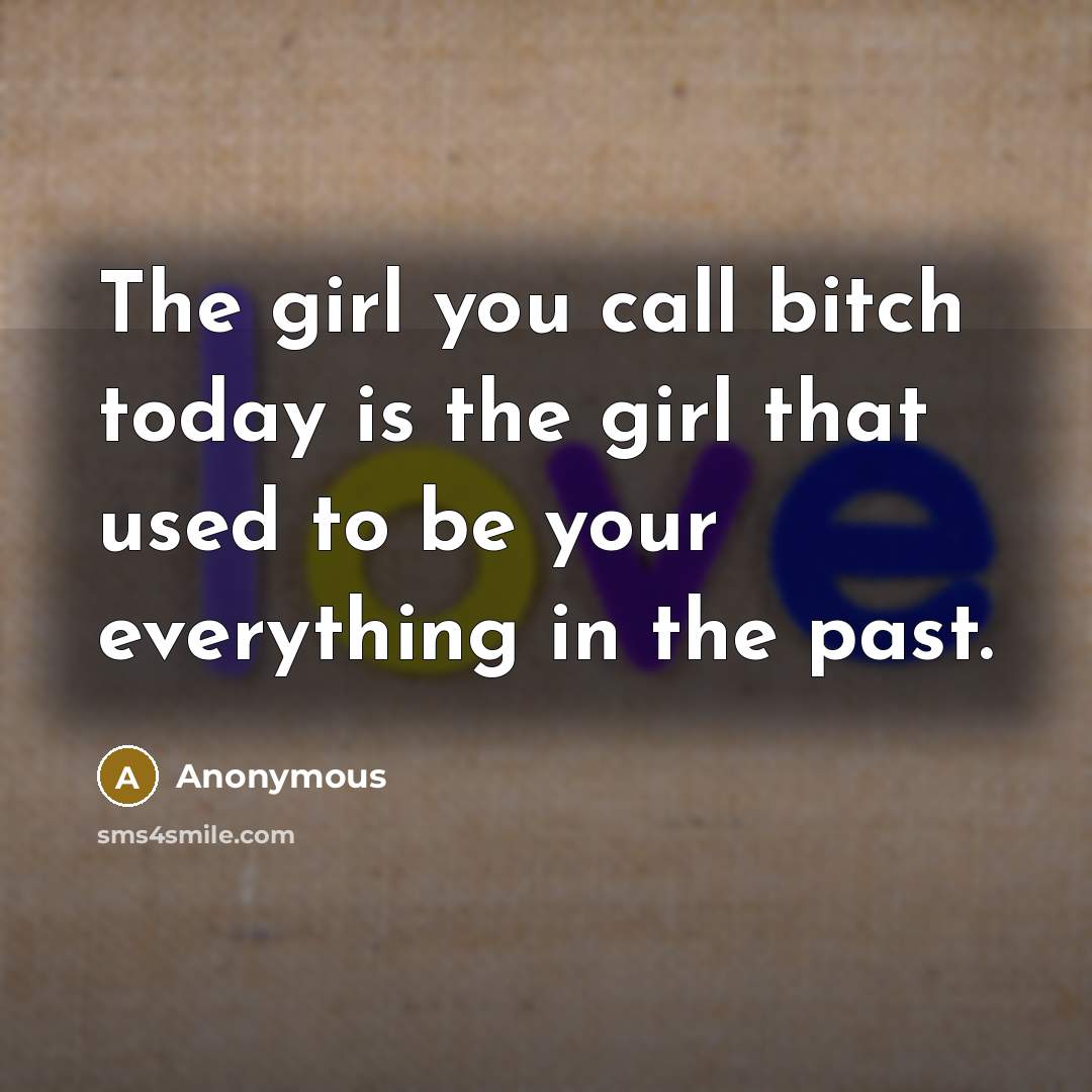 “The girl you call bitch today is the girl that used to be your everything in the past.” quote by Anonymous