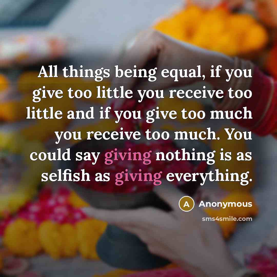 “All things being equal, if you give too little you receive too little and if you give too much you receive too much. You could say giving nothing is as selfish as giving everything.” quote by Anonymous