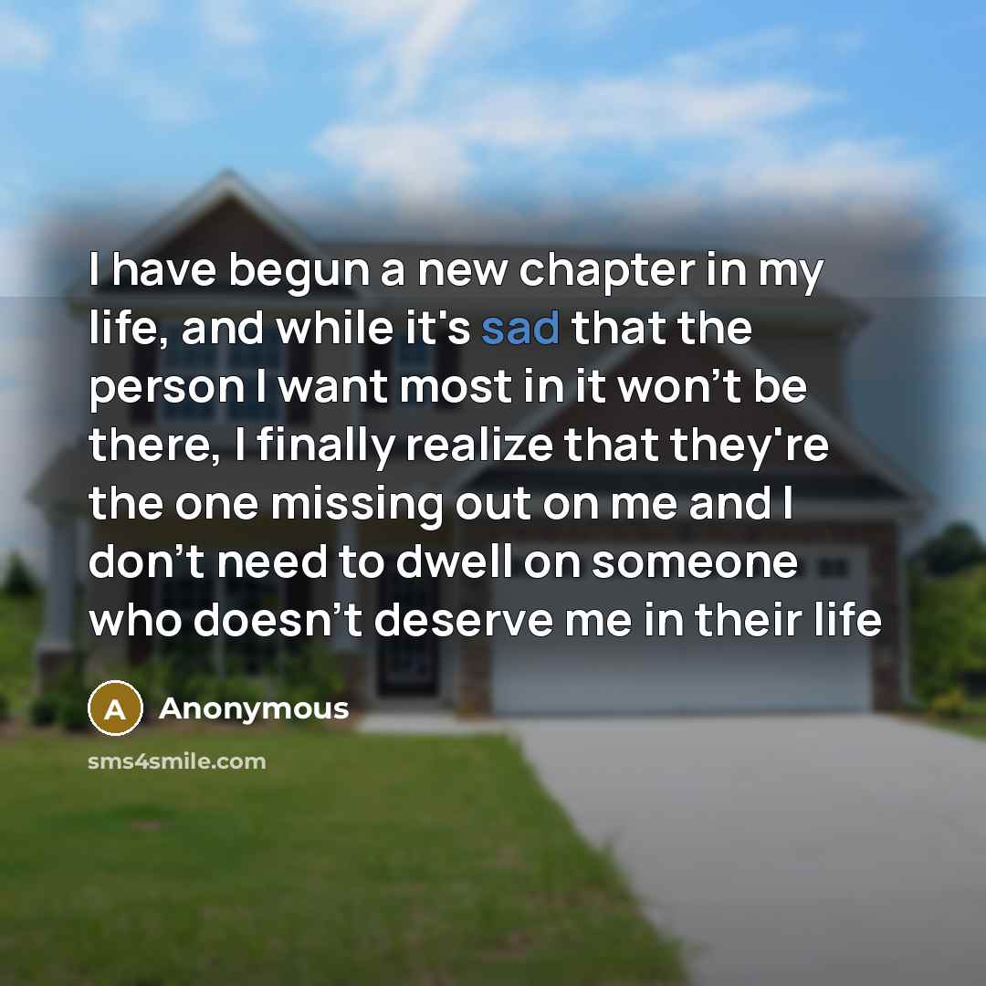 “I have begun a new chapter in my life, and while it's sad that the person I want most in it won't be there, I finally realize that they're the one missing out on me and I don't need to dwell on someone who doesn't deserve me in their life” quote by Anonymous