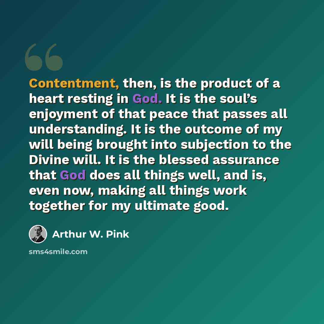 “Contentment, then, is the product of a heart resting in God. It is the soul’s enjoyment of that peace that passes all understanding. It is the outcome of my will being brought into subjection to the Divine will. It is the blessed assurance that God does all things well, and is, even now, making…” quote by Arthur W. Pink