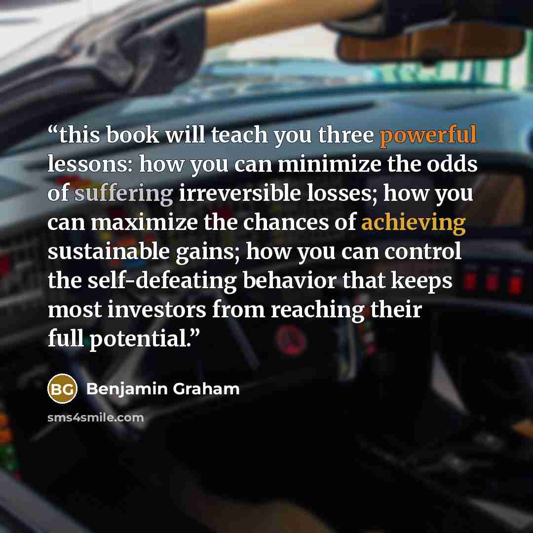 “this book will teach you three powerful lessons: how you can minimize the odds of suffering irreversible losses; how you can maximize the chances of achieving sustainable gains; how you can control the self-defeating behavior that keeps most investors from reaching their full potential.” quote by Benjamin Graham