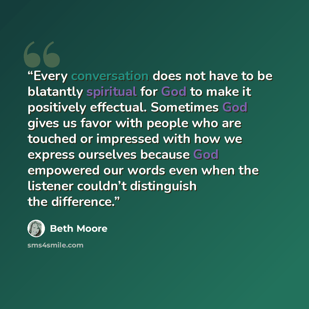 “Every conversation does not have to be blatantly spiritual for God to make it positively effectual. Sometimes God gives us favor with people who are touched or impressed with how we express ourselves because God empowered our words even when the listener couldn’t distinguish the difference.” quote by Beth Moore