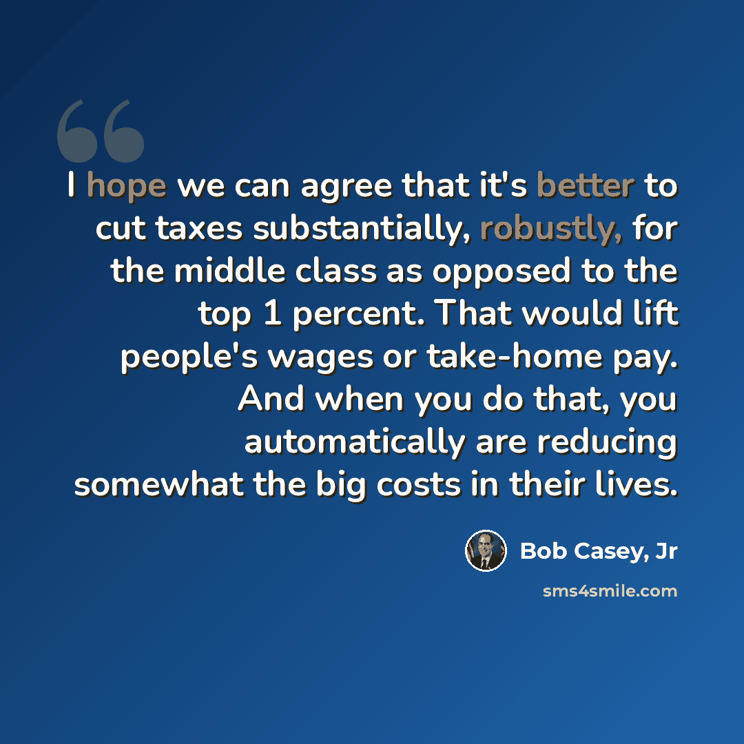 “I hope we can agree that it's better to cut taxes substantially, robustly, for the middle class as opposed to the top 1 percent. That would lift people's wages or take-home pay. And when you do that, you automatically are reducing somewhat the big costs in their lives.” quote by Bob Casey, Jr
