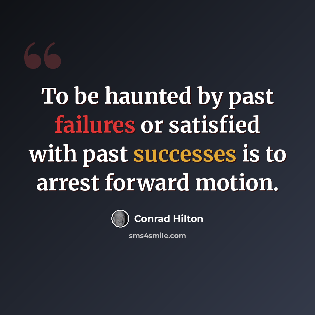 “To be haunted by past failures or satisfied with past successes is to arrest forward motion.” quote by Conrad Hilton