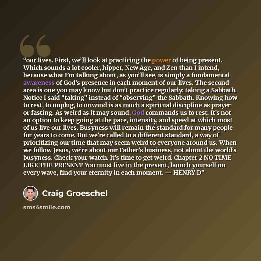 “our lives. First, we’ll look at practicing the power of being present. Which sounds a lot cooler, hipper, New Age, and Zen than I intend, because what I’m talking about, as you’ll see, is simply a fundamental awareness of God’s presence in each moment of our lives. The second area is one you may…” quote by Craig Groeschel