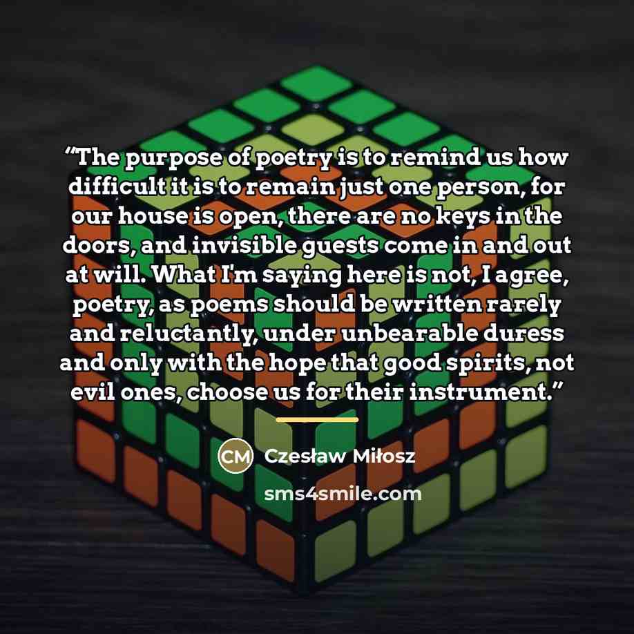 “The purpose of poetry is to remind us how difficult it is to remain just one person, for our house is open, there are no keys in the doors, and invisible guests come in and out at will. What I'm saying here is not, I agree, poetry, as poems should be written rarely and reluctantly, under…” quote by Czesław Miłosz