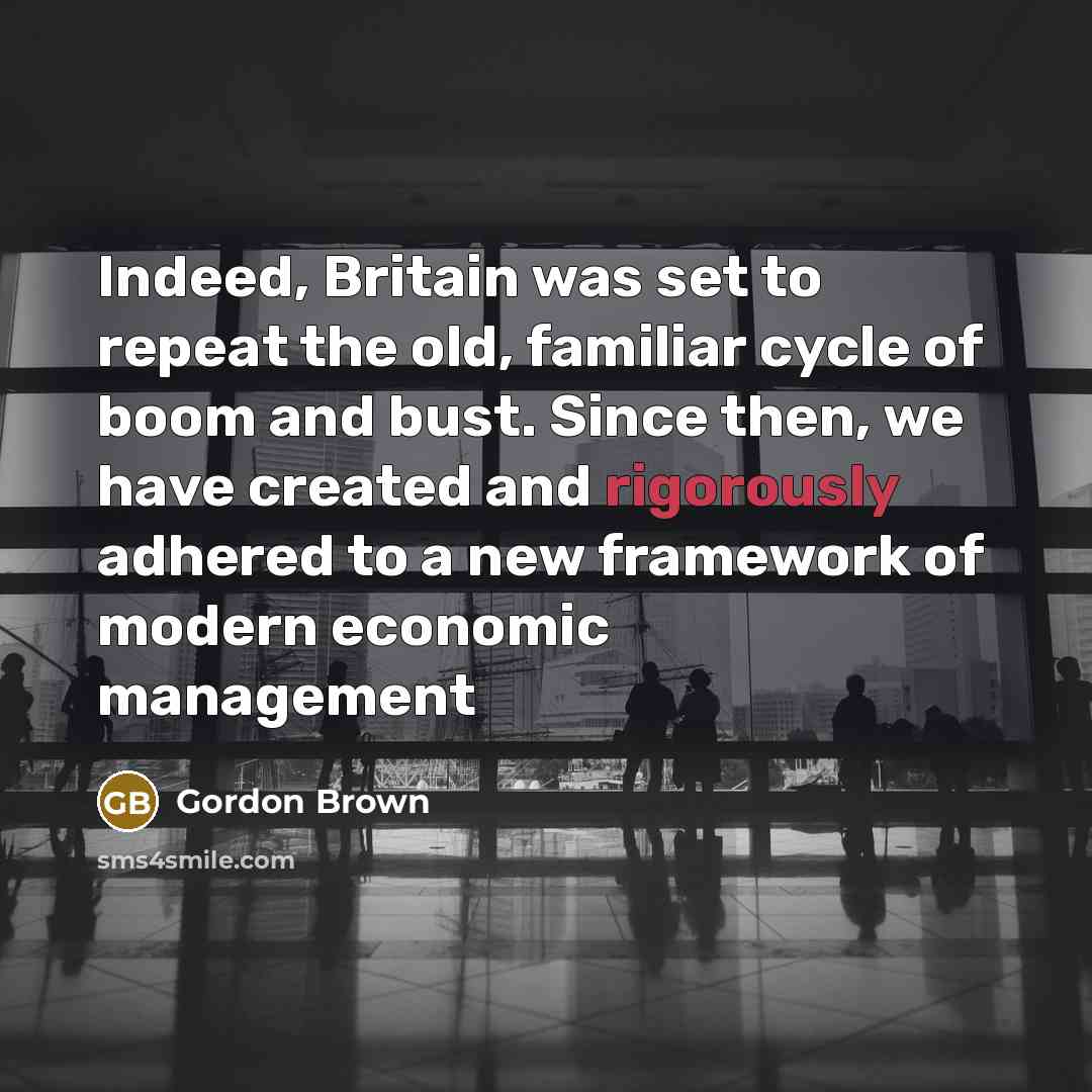“Indeed, Britain was set to repeat the old, familiar cycle of boom and bust. Since then, we have created and rigorously adhered to a new framework of modern economic management” quote by Gordon Brown