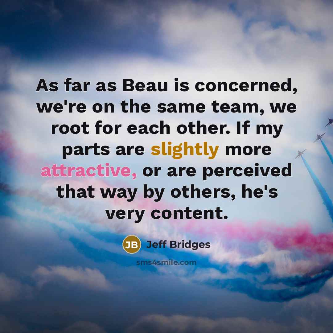 “As far as Beau is concerned, we're on the same team, we root for each other. If my parts are slightly more attractive, or are perceived that way by others, he's very content.” quote by Jeff Bridges