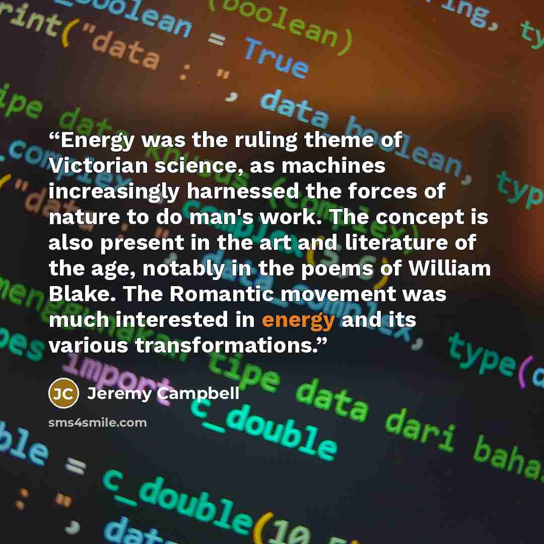 “Energy was the ruling theme of Victorian science, as machines increasingly harnessed the forces of nature to do man's work. The concept is also present in the art and literature of the age, notably in the poems of William Blake. The Romantic movement was much interested in energy and its various…” quote by Jeremy Campbell