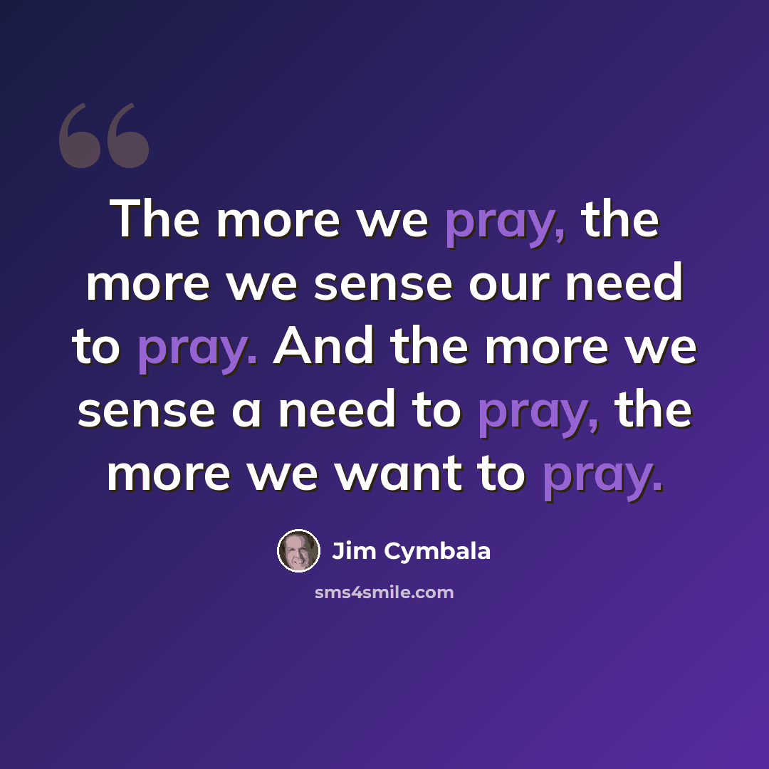 “The more we pray, the more we sense our need to pray. And the more we sense a need to pray, the more we want to pray.” quote by Jim Cymbala