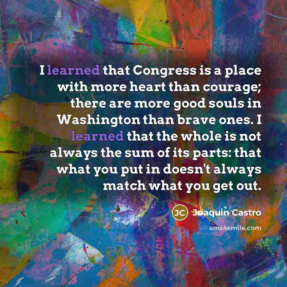 “I learned that Congress is a place with more heart than courage; there are more good souls in Washington than brave ones. I learned that the whole is not always the sum of its parts: that what you put in doesn't always match what you get out.” quote by Joaquin Castro