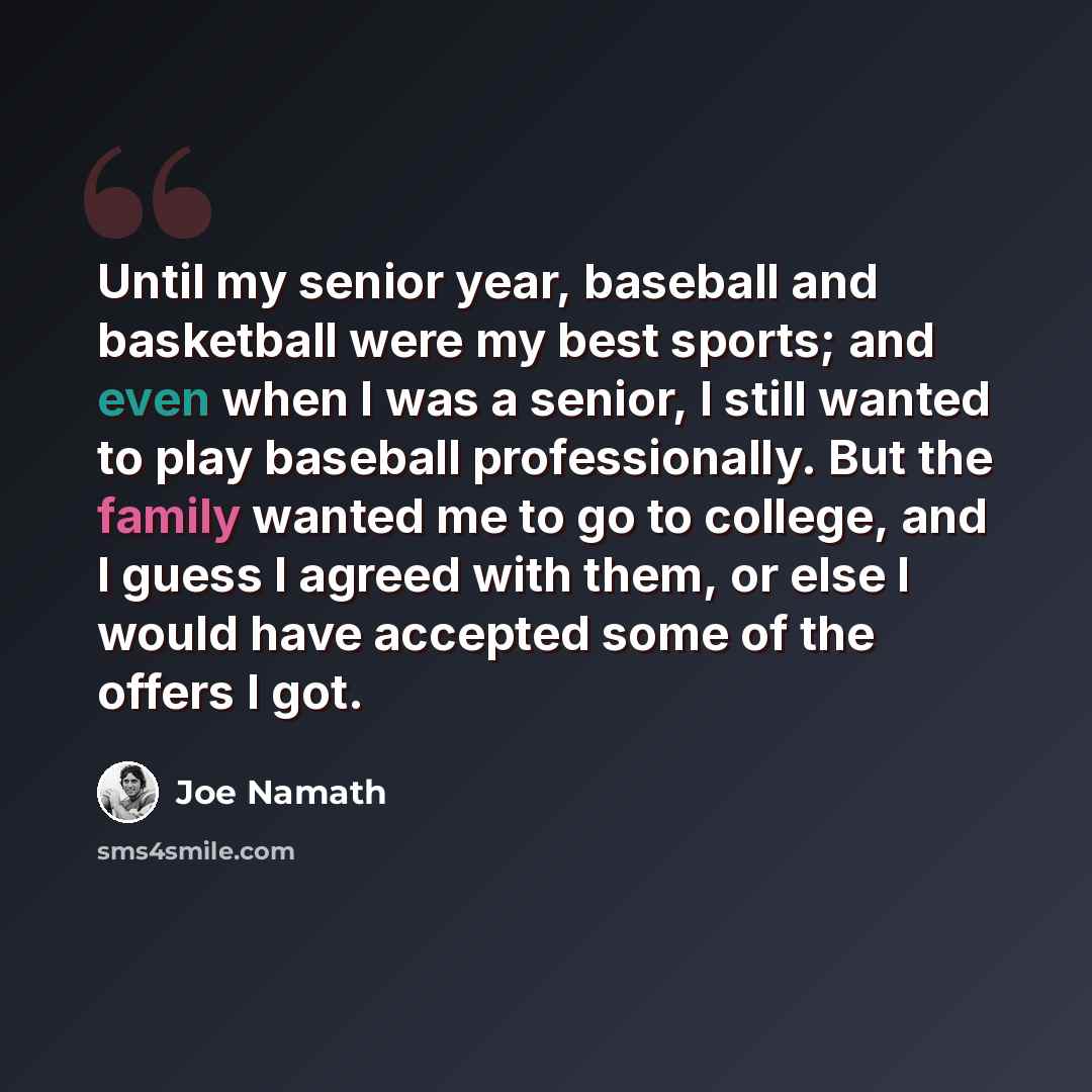 “Until my senior year, baseball and basketball were my best sports; and even when I was a senior, I still wanted to play baseball professionally. But the family wanted me to go to college, and I guess I agreed with them, or else I would have accepted some of the offers I got.” quote by Joe Namath
