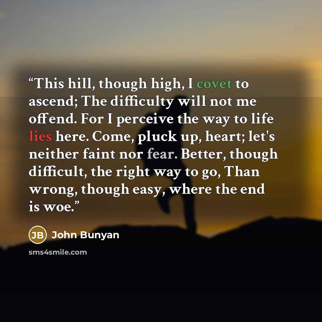 “This hill, though high, I covet to ascend; The difficulty will not me offend. For I perceive the way to life lies here. Come, pluck up, heart; let's neither faint nor fear. Better, though difficult, the right way to go, Than wrong, though easy, where the end is woe.” quote by John Bunyan
