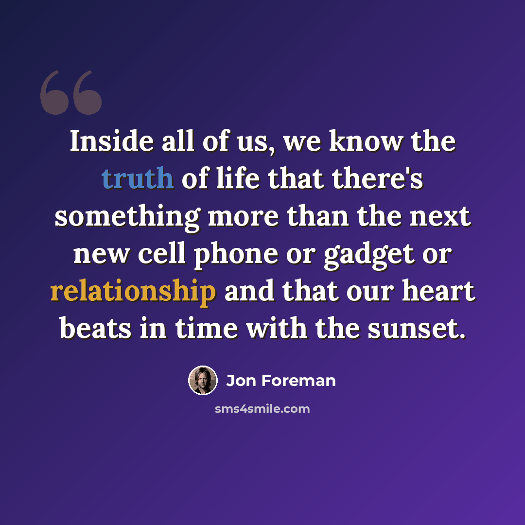 “Inside all of us, we know the truth of life that there's something more than the next new cell phone or gadget or relationship and that our heart beats in time with the sunset.” quote by Jon Foreman