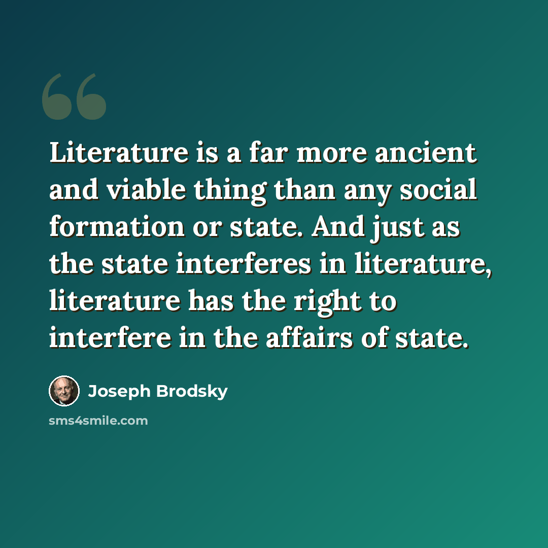“Literature is a far more ancient and viable thing than any social formation or state. And just as the state interferes in literature, literature has the right to interfere in the affairs of state.” quote by Joseph Brodsky