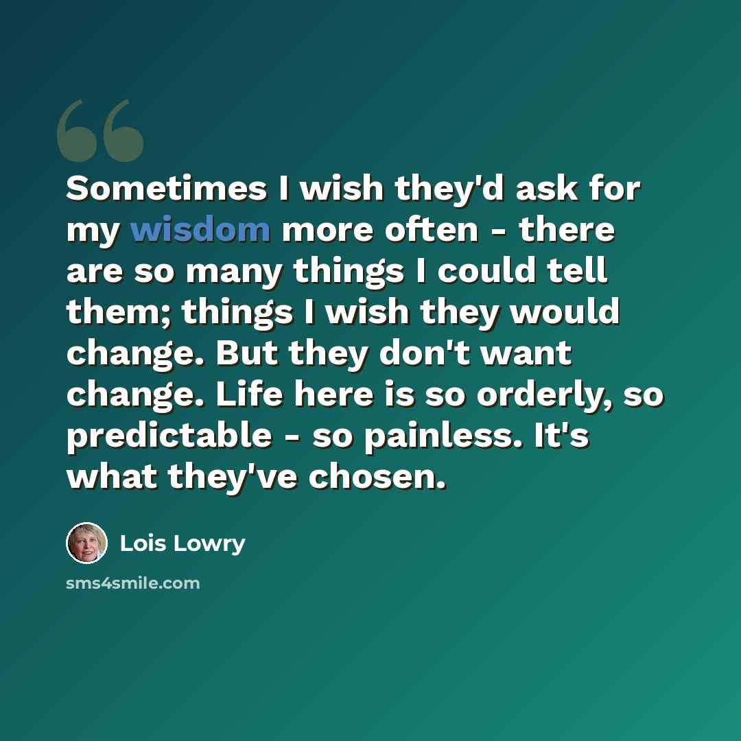 “Sometimes I wish they'd ask for my wisdom more often - there are so many things I could tell them; things I wish they would change. But they don't want change. Life here is so orderly, so predictable - so painless. It's what they've chosen.” quote by Lois Lowry