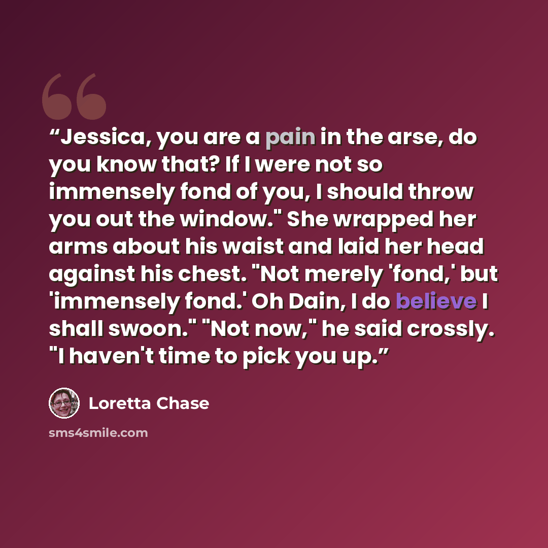“Jessica, you are a pain in the arse, do you know that? If I were not so immensely fond of you, I should throw you out the window." She wrapped her arms about his waist and laid her head against his chest. "Not merely 'fond,' but 'immensely fond.' Oh Dain, I do believe I shall swoon." "Not now," he…” quote by Loretta Chase